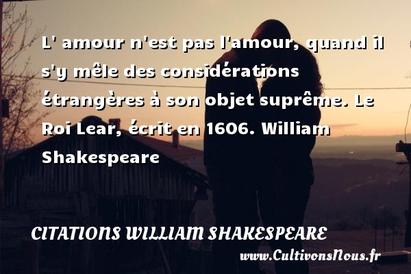 L  amour n est pas l amour, quand il s y mêle des considérations étrangères à son objet suprême. Le Roi Lear, écrit en 1606. William Shakespeare   CITATIONS WILLIAM SHAKESPEARE