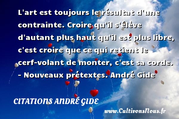 L art est toujours le résultat d une contrainte. Croire qu il s élève d autant plus haut qu il est plus libre, c est croire que ce qui retient le cerf-volant de monter, c est sa corde. - Nouveaux prétextes. André Gide CITATIONS ANDRÉ GIDE - Citations André Gide