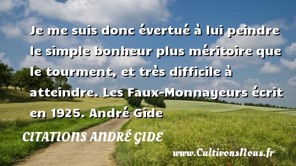 Je me suis donc évertué à lui peindre le simple bonheur plus méritoire que le tourment, et très difficile à atteindre. Les Faux-Monnayeurs écrit en 1925. André Gide CITATIONS ANDRÉ GIDE - Citations André Gide