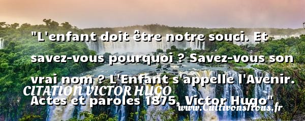 L enfant doit être notre souci. Et savez-vous pourquoi ? Savez-vous son vrai nom ? L Enfant s appelle l Avenir. Actes et paroles 1875, Victor Hugo CITATION VICTOR HUGO - Citation bébé